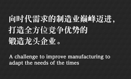 向時(shí)代需求的制造業(yè)巔峰邁進(jìn)，打造全方位競(jìng)爭(zhēng)優(yōu)勢(shì)的鍛造龍頭企業(yè)。 A challenge to improve manufacturing to adapt the needs of the times